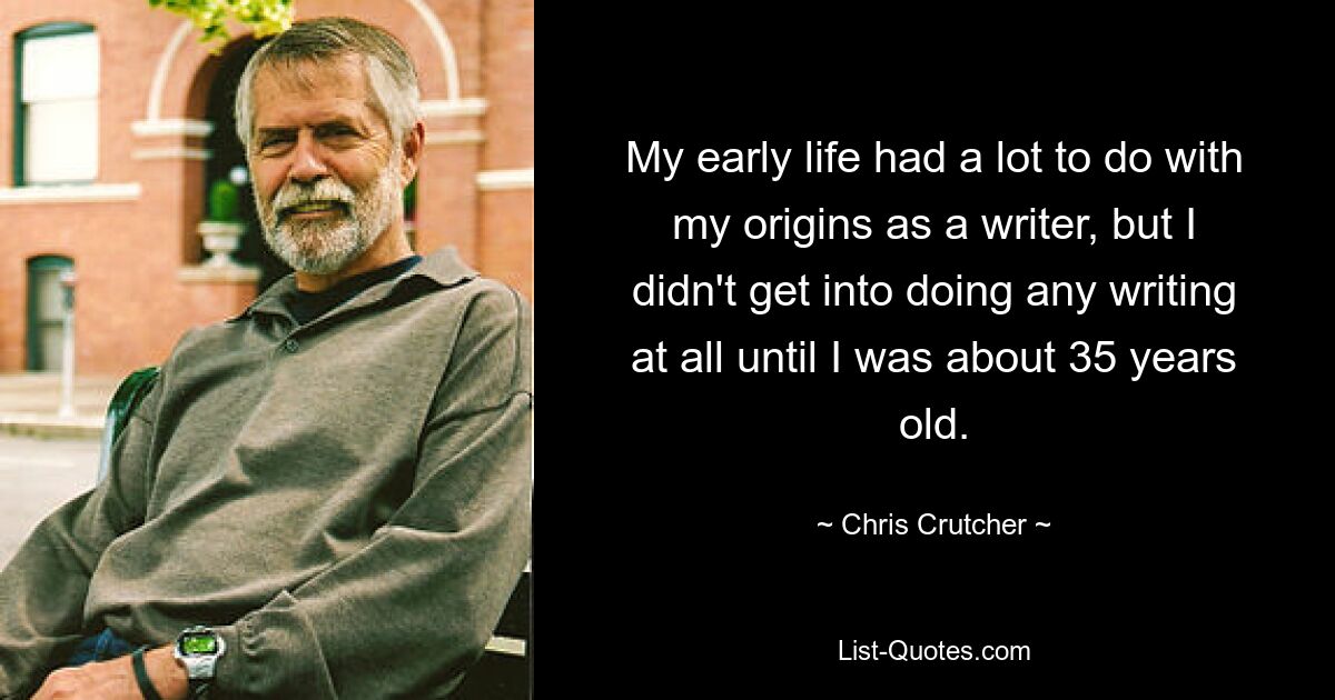 My early life had a lot to do with my origins as a writer, but I didn't get into doing any writing at all until I was about 35 years old. — © Chris Crutcher