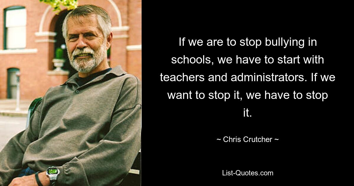 If we are to stop bullying in schools, we have to start with teachers and administrators. If we want to stop it, we have to stop it. — © Chris Crutcher