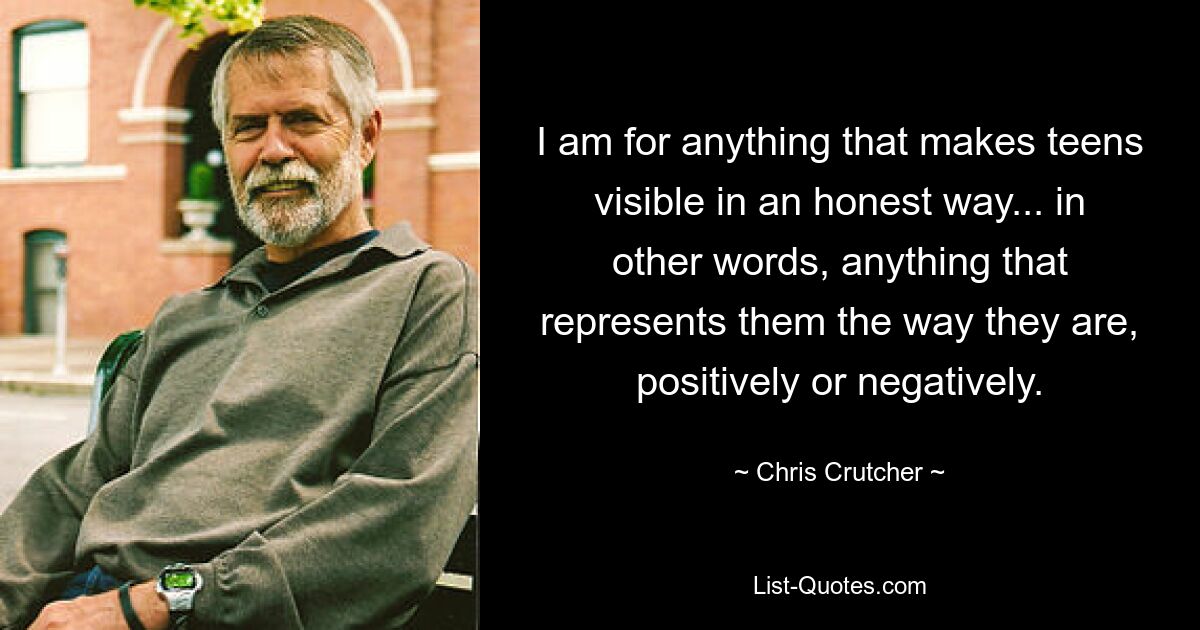 I am for anything that makes teens visible in an honest way... in other words, anything that represents them the way they are, positively or negatively. — © Chris Crutcher