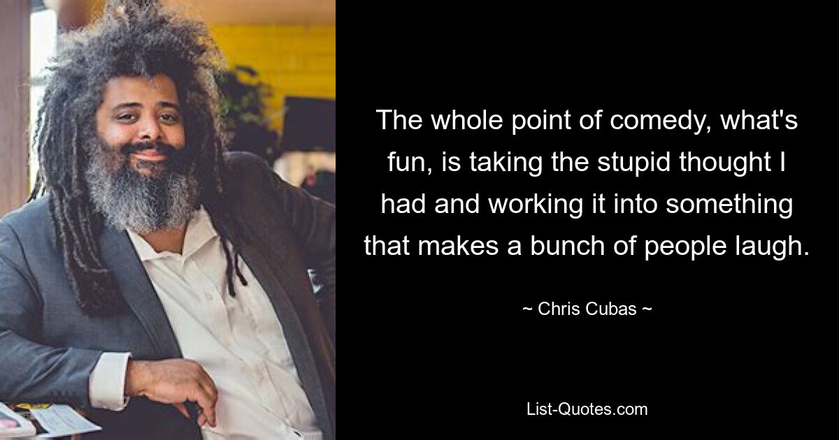 The whole point of comedy, what's fun, is taking the stupid thought I had and working it into something that makes a bunch of people laugh. — © Chris Cubas