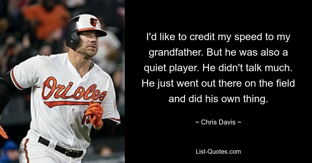 I'd like to credit my speed to my grandfather. But he was also a quiet player. He didn't talk much. He just went out there on the field and did his own thing. — © Chris Davis