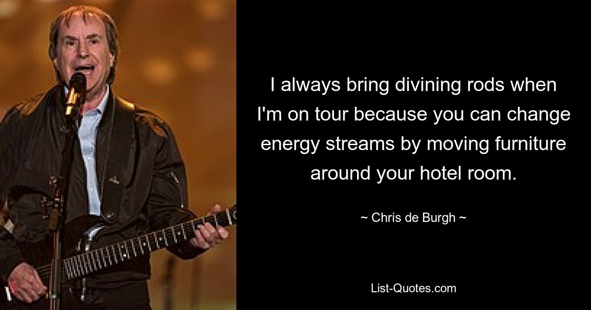 I always bring divining rods when I'm on tour because you can change energy streams by moving furniture around your hotel room. — © Chris de Burgh