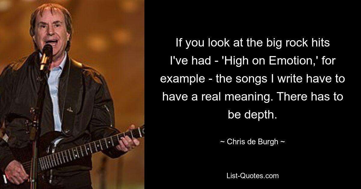 If you look at the big rock hits I've had - 'High on Emotion,' for example - the songs I write have to have a real meaning. There has to be depth. — © Chris de Burgh