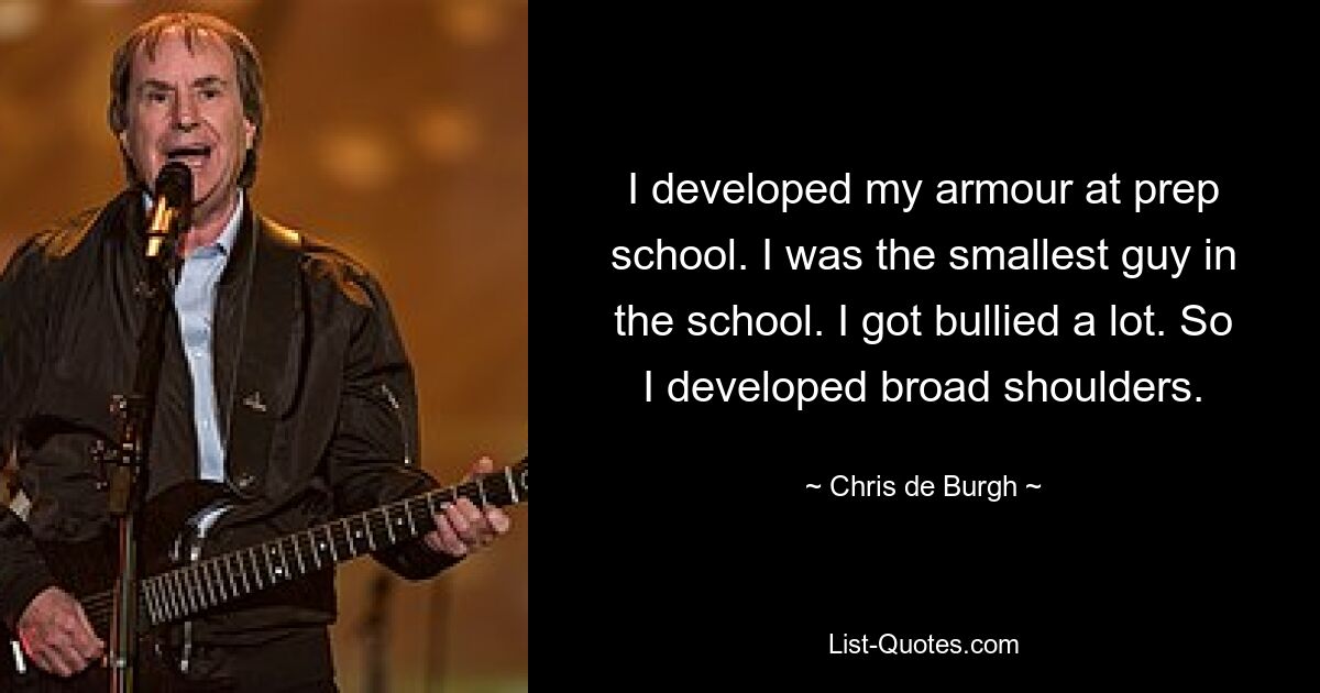 I developed my armour at prep school. I was the smallest guy in the school. I got bullied a lot. So I developed broad shoulders. — © Chris de Burgh