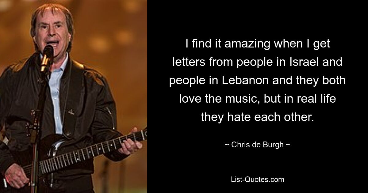 I find it amazing when I get letters from people in Israel and people in Lebanon and they both love the music, but in real life they hate each other. — © Chris de Burgh