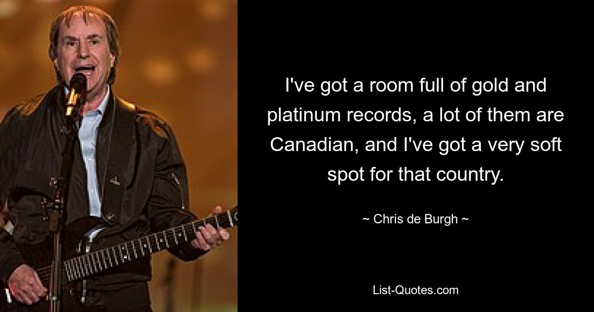 I've got a room full of gold and platinum records, a lot of them are Canadian, and I've got a very soft spot for that country. — © Chris de Burgh