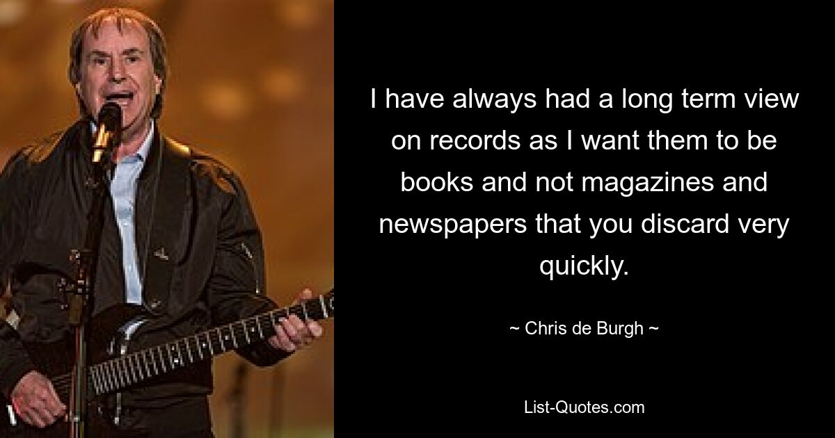 I have always had a long term view on records as I want them to be books and not magazines and newspapers that you discard very quickly. — © Chris de Burgh