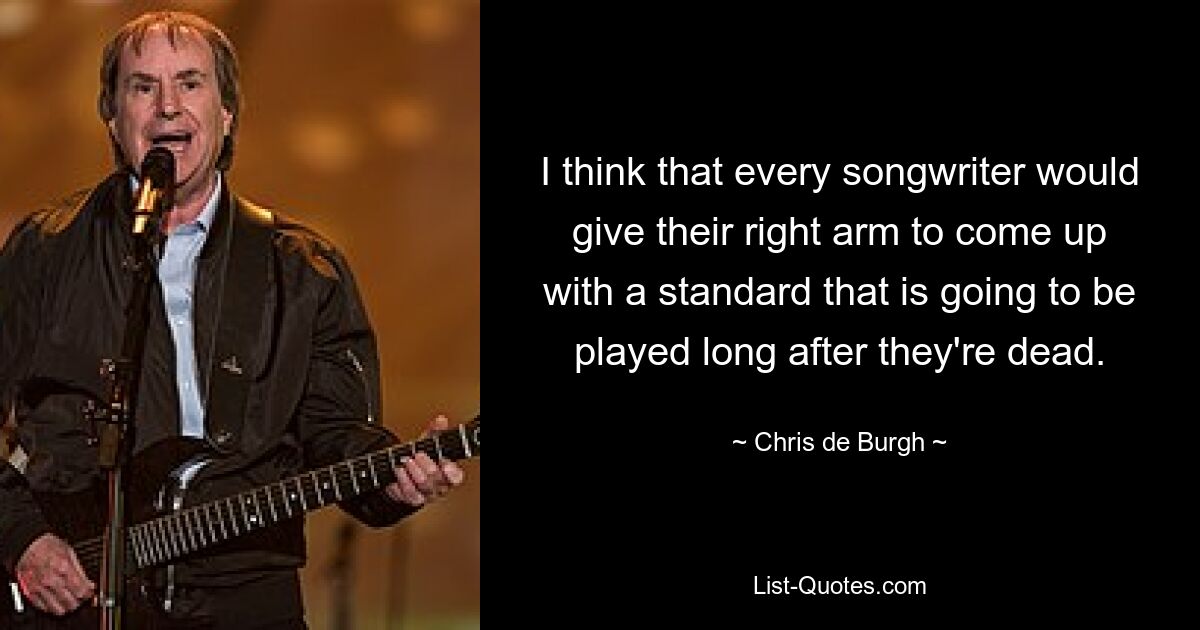 I think that every songwriter would give their right arm to come up with a standard that is going to be played long after they're dead. — © Chris de Burgh