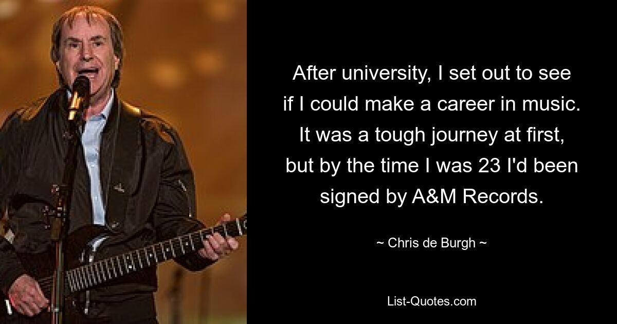 After university, I set out to see if I could make a career in music. It was a tough journey at first, but by the time I was 23 I'd been signed by A&M Records. — © Chris de Burgh