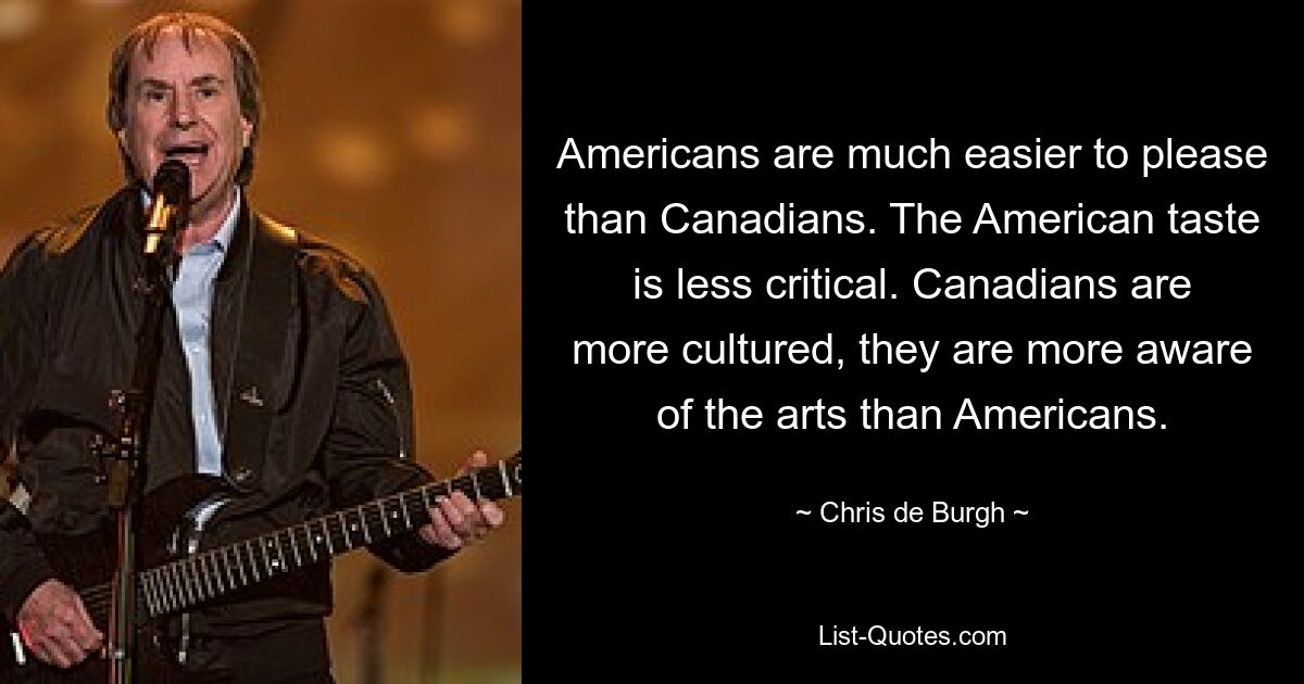 Americans are much easier to please than Canadians. The American taste is less critical. Canadians are more cultured, they are more aware of the arts than Americans. — © Chris de Burgh