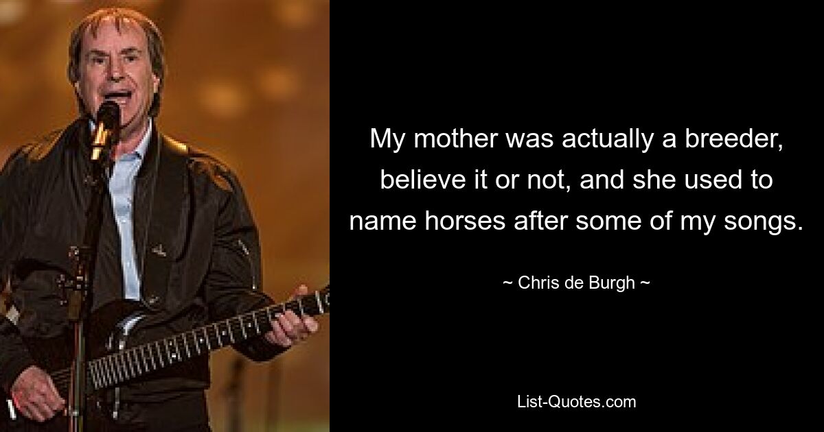 My mother was actually a breeder, believe it or not, and she used to name horses after some of my songs. — © Chris de Burgh