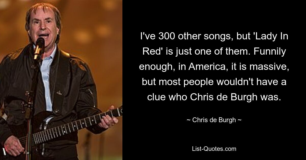 I've 300 other songs, but 'Lady In Red' is just one of them. Funnily enough, in America, it is massive, but most people wouldn't have a clue who Chris de Burgh was. — © Chris de Burgh