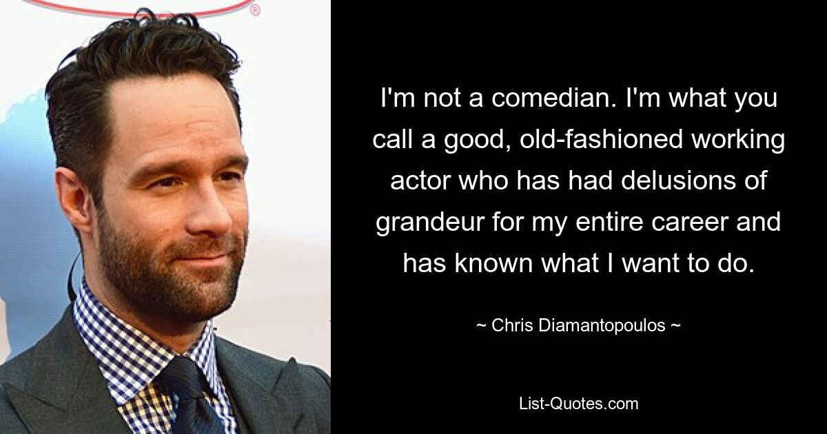 I'm not a comedian. I'm what you call a good, old-fashioned working actor who has had delusions of grandeur for my entire career and has known what I want to do. — © Chris Diamantopoulos