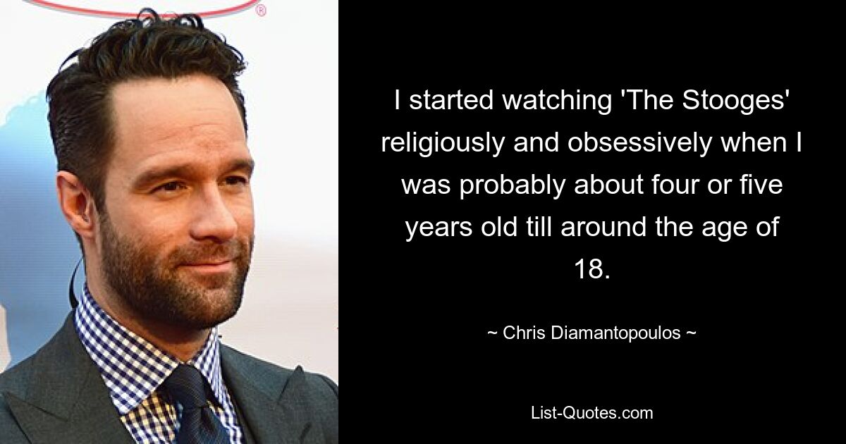 I started watching 'The Stooges' religiously and obsessively when I was probably about four or five years old till around the age of 18. — © Chris Diamantopoulos