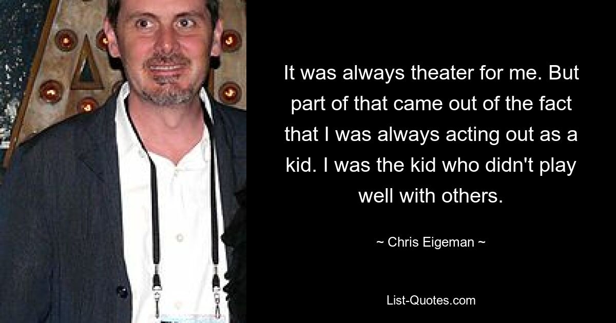 It was always theater for me. But part of that came out of the fact that I was always acting out as a kid. I was the kid who didn't play well with others. — © Chris Eigeman