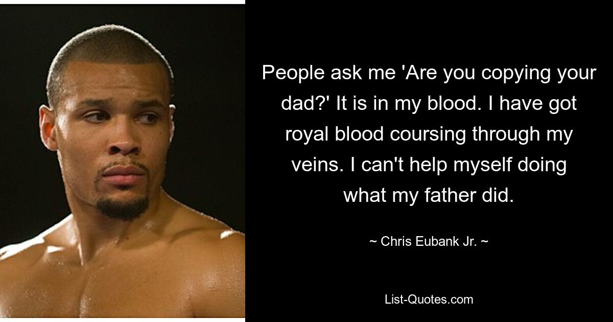 People ask me 'Are you copying your dad?' It is in my blood. I have got royal blood coursing through my veins. I can't help myself doing what my father did. — © Chris Eubank Jr.