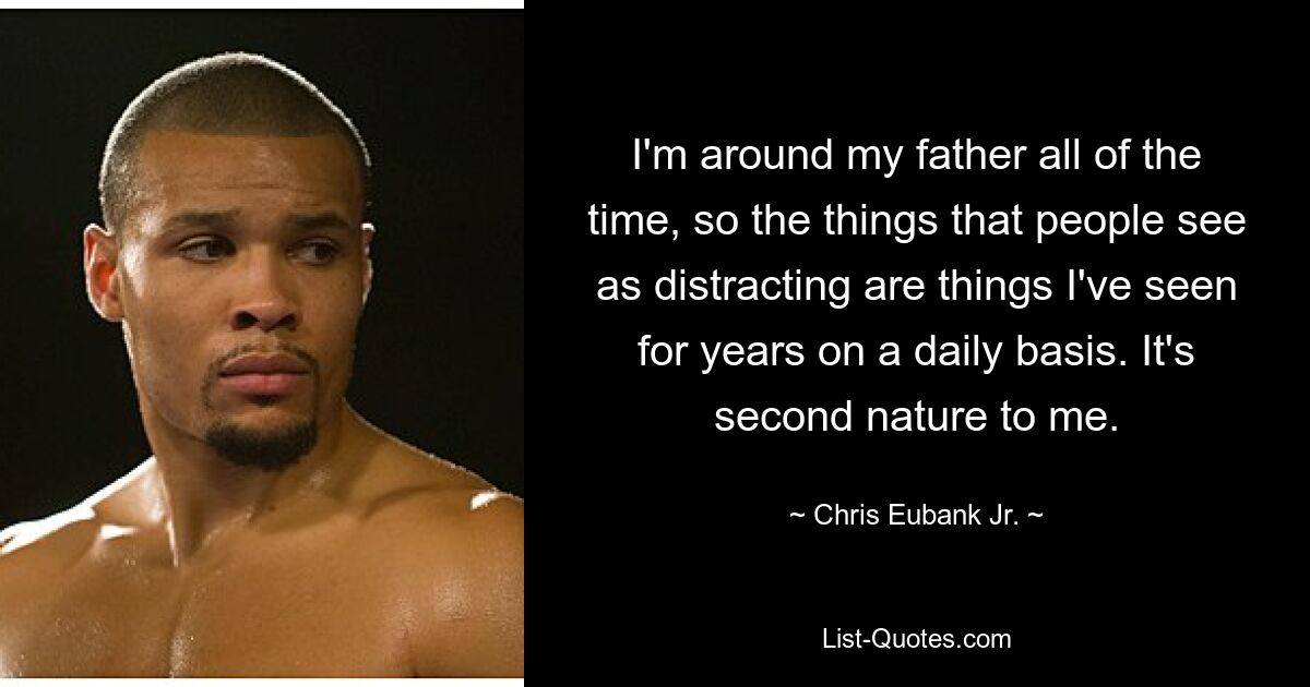 I'm around my father all of the time, so the things that people see as distracting are things I've seen for years on a daily basis. It's second nature to me. — © Chris Eubank Jr.