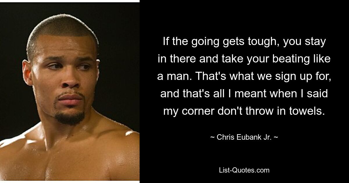 If the going gets tough, you stay in there and take your beating like a man. That's what we sign up for, and that's all I meant when I said my corner don't throw in towels. — © Chris Eubank Jr.