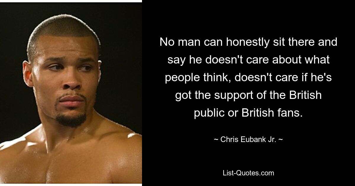 No man can honestly sit there and say he doesn't care about what people think, doesn't care if he's got the support of the British public or British fans. — © Chris Eubank Jr.