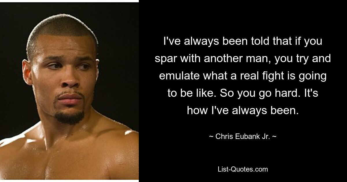 I've always been told that if you spar with another man, you try and emulate what a real fight is going to be like. So you go hard. It's how I've always been. — © Chris Eubank Jr.