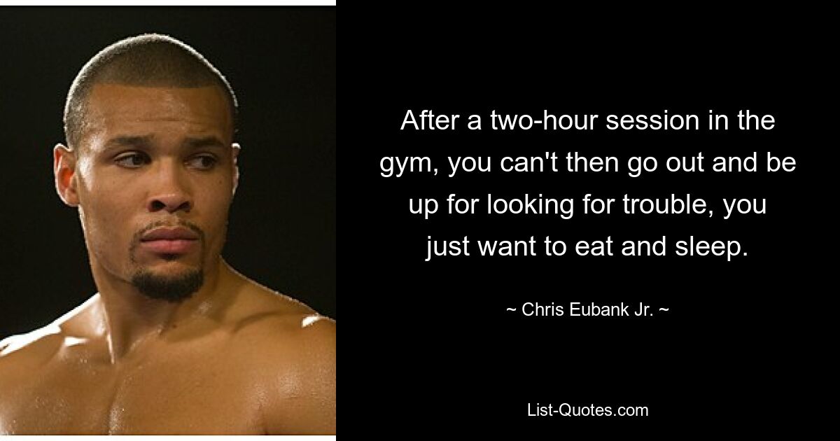 After a two-hour session in the gym, you can't then go out and be up for looking for trouble, you just want to eat and sleep. — © Chris Eubank Jr.