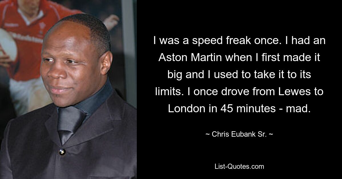 I was a speed freak once. I had an Aston Martin when I first made it big and I used to take it to its limits. I once drove from Lewes to London in 45 minutes - mad. — © Chris Eubank Sr.