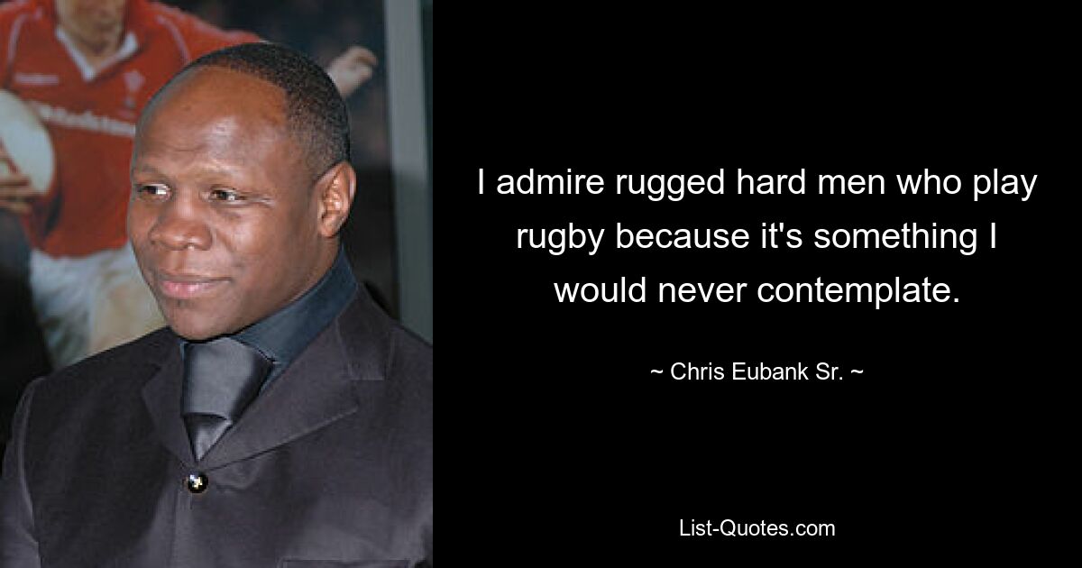 I admire rugged hard men who play rugby because it's something I would never contemplate. — © Chris Eubank Sr.