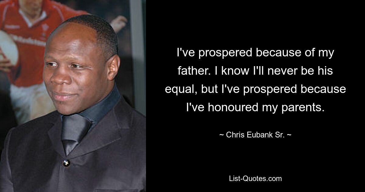 I've prospered because of my father. I know I'll never be his equal, but I've prospered because I've honoured my parents. — © Chris Eubank Sr.