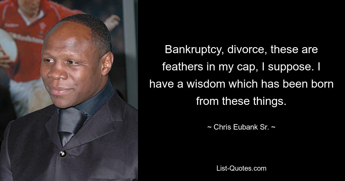 Bankruptcy, divorce, these are feathers in my cap, I suppose. I have a wisdom which has been born from these things. — © Chris Eubank Sr.