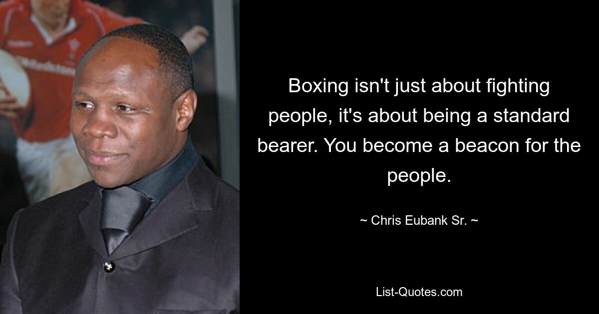 Boxing isn't just about fighting people, it's about being a standard bearer. You become a beacon for the people. — © Chris Eubank Sr.