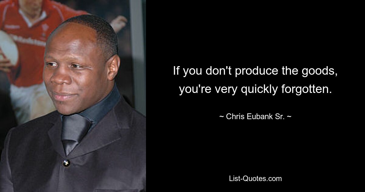 If you don't produce the goods, you're very quickly forgotten. — © Chris Eubank Sr.