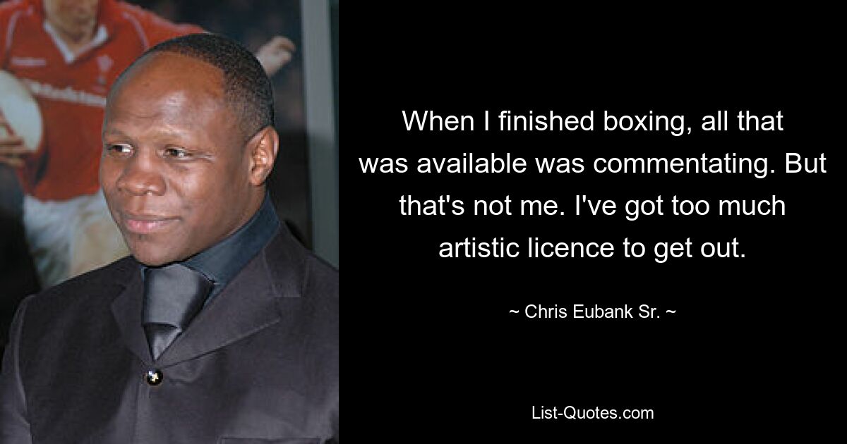 When I finished boxing, all that was available was commentating. But that's not me. I've got too much artistic licence to get out. — © Chris Eubank Sr.