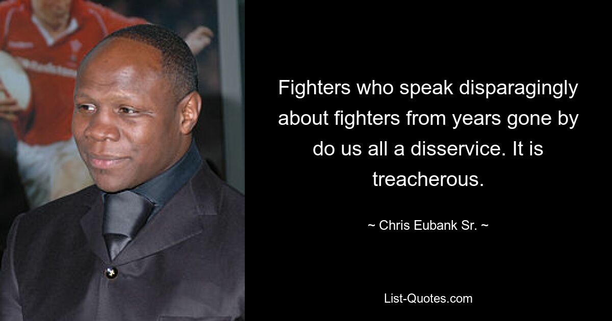 Fighters who speak disparagingly about fighters from years gone by do us all a disservice. It is treacherous. — © Chris Eubank Sr.