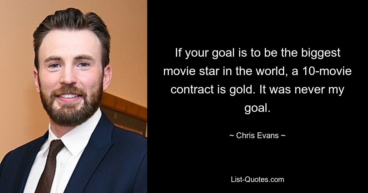 If your goal is to be the biggest movie star in the world, a 10-movie contract is gold. It was never my goal. — © Chris Evans