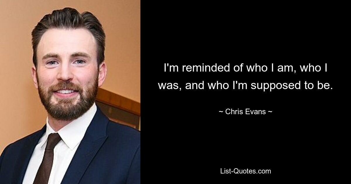 I'm reminded of who I am, who I was, and who I'm supposed to be. — © Chris Evans