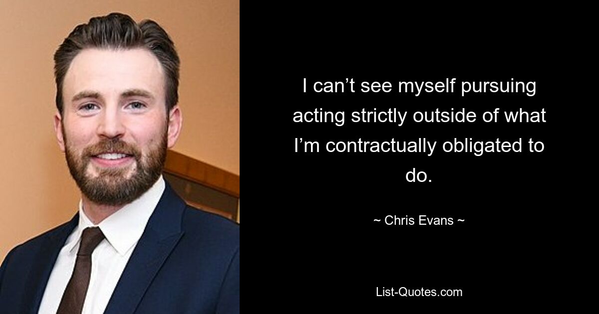 I can’t see myself pursuing acting strictly outside of what I’m contractually obligated to do. — © Chris Evans