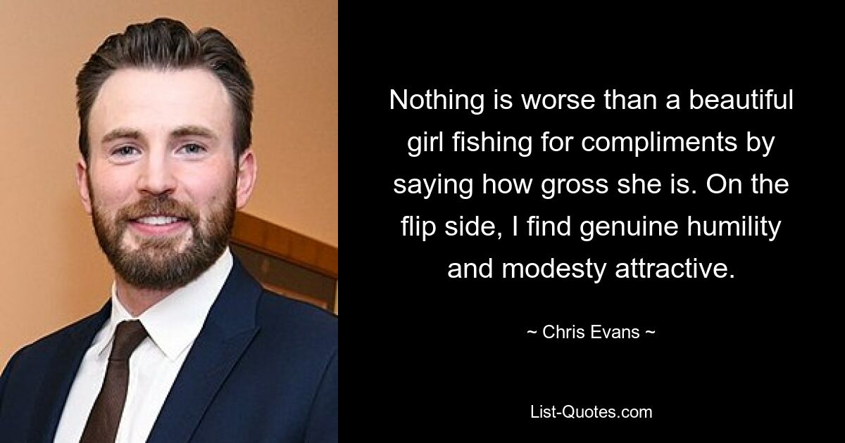 Nothing is worse than a beautiful girl fishing for compliments by saying how gross she is. On the flip side, I find genuine humility and modesty attractive. — © Chris Evans