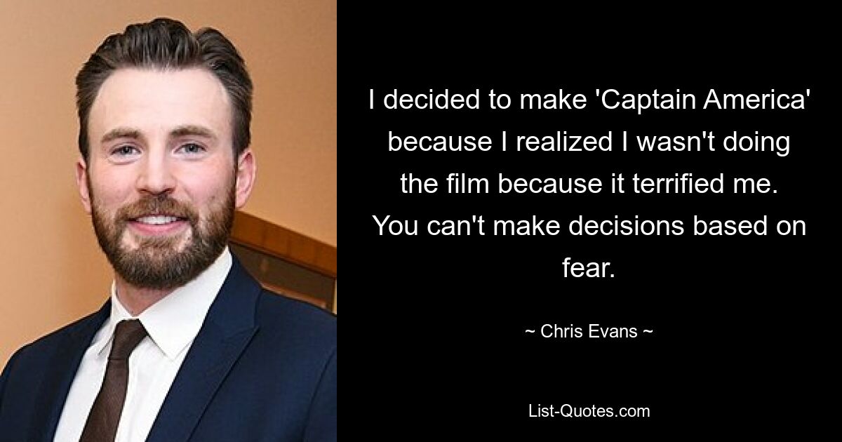 I decided to make 'Captain America' because I realized I wasn't doing the film because it terrified me. You can't make decisions based on fear. — © Chris Evans