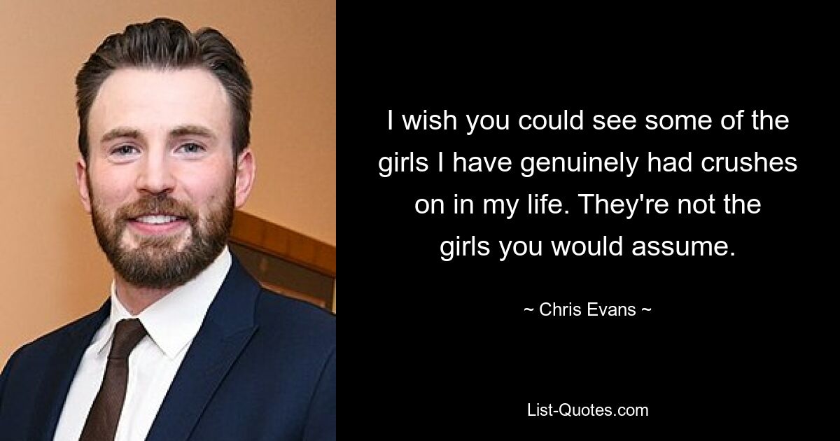 I wish you could see some of the girls I have genuinely had crushes on in my life. They're not the girls you would assume. — © Chris Evans