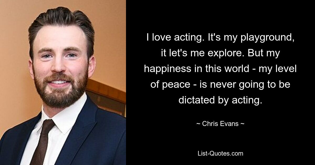 I love acting. It's my playground, it let's me explore. But my happiness in this world - my level of peace - is never going to be dictated by acting. — © Chris Evans