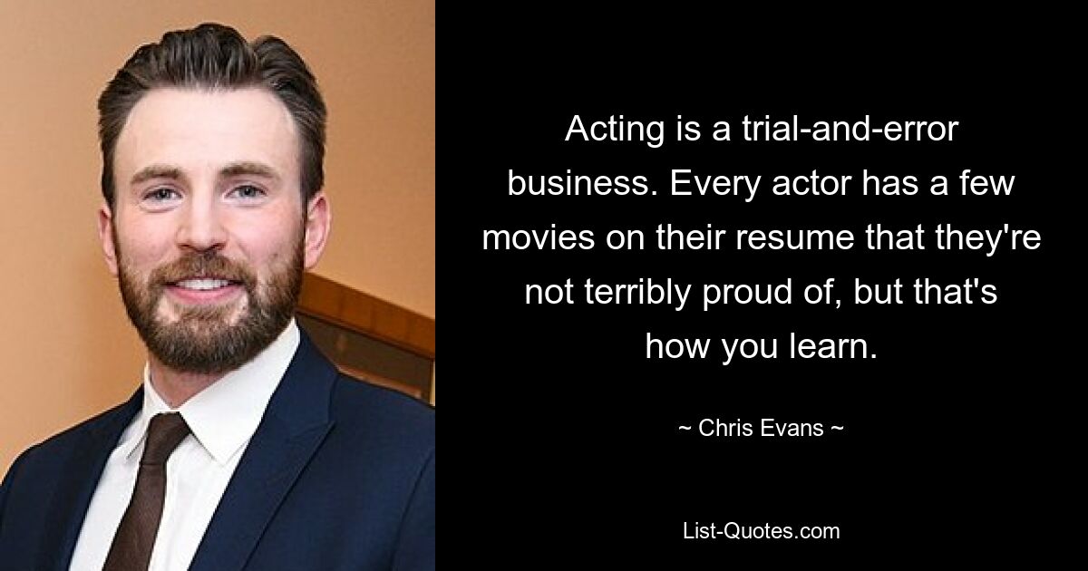 Acting is a trial-and-error business. Every actor has a few movies on their resume that they're not terribly proud of, but that's how you learn. — © Chris Evans