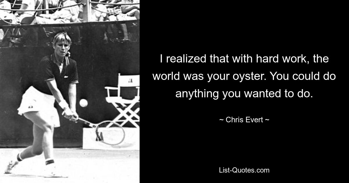 I realized that with hard work, the world was your oyster. You could do anything you wanted to do. — © Chris Evert