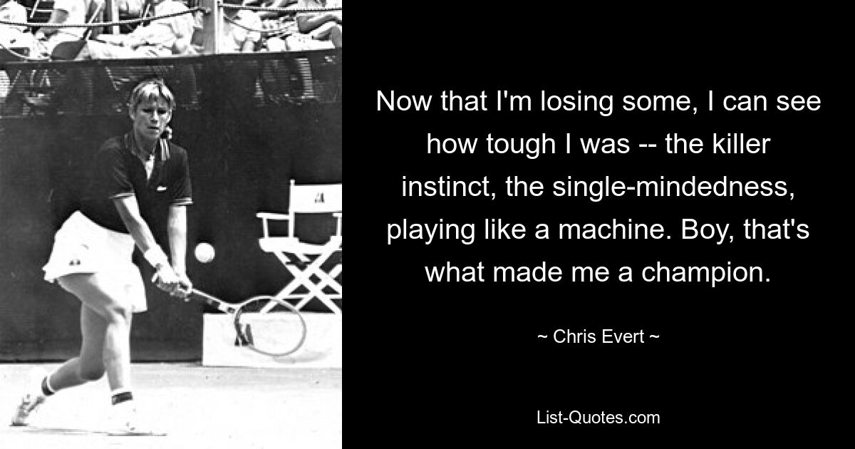 Now that I'm losing some, I can see how tough I was -- the killer instinct, the single-mindedness, playing like a machine. Boy, that's what made me a champion. — © Chris Evert