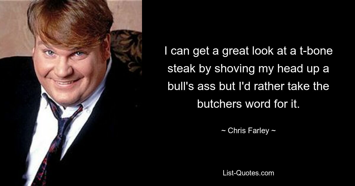 I can get a great look at a t-bone steak by shoving my head up a bull's ass but I'd rather take the butchers word for it. — © Chris Farley