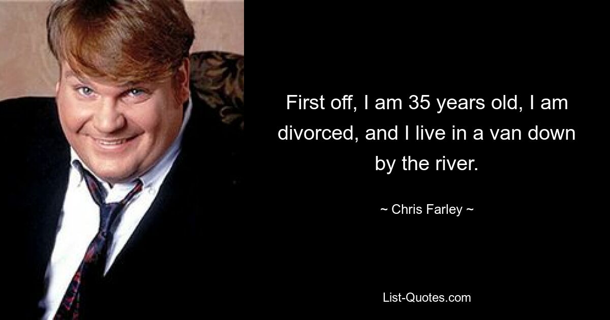 First off, I am 35 years old, I am divorced, and I live in a van down by the river. — © Chris Farley