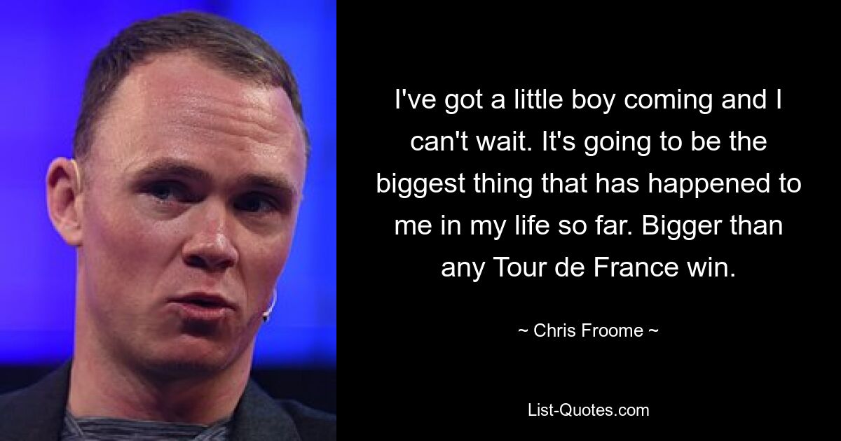 I've got a little boy coming and I can't wait. It's going to be the biggest thing that has happened to me in my life so far. Bigger than any Tour de France win. — © Chris Froome