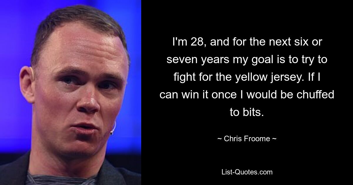 I'm 28, and for the next six or seven years my goal is to try to fight for the yellow jersey. If I can win it once I would be chuffed to bits. — © Chris Froome