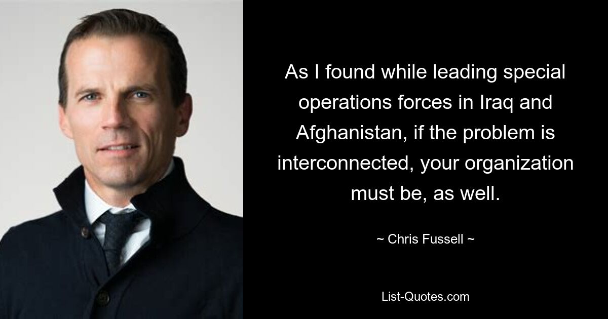 As I found while leading special operations forces in Iraq and Afghanistan, if the problem is interconnected, your organization must be, as well. — © Chris Fussell