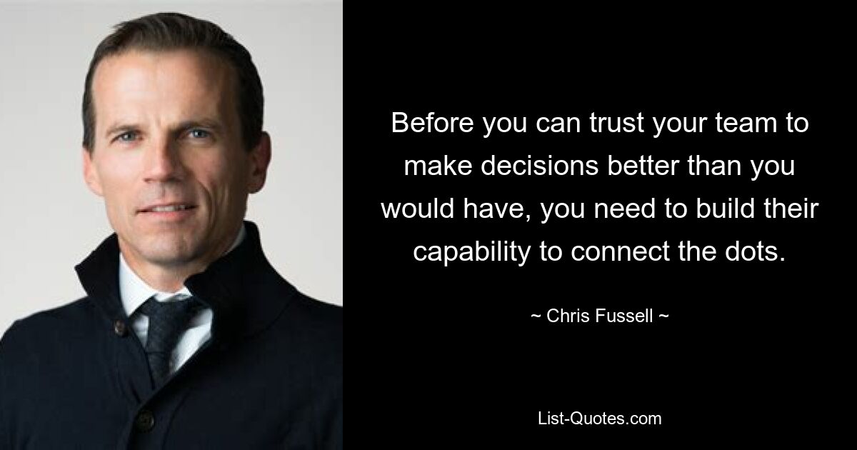 Before you can trust your team to make decisions better than you would have, you need to build their capability to connect the dots. — © Chris Fussell