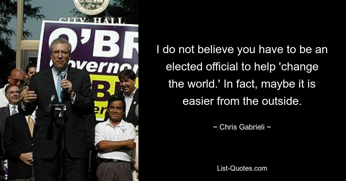 I do not believe you have to be an elected official to help 'change the world.' In fact, maybe it is easier from the outside. — © Chris Gabrieli